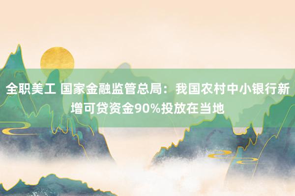 全职美工 国家金融监管总局：我国农村中小银行新增可贷资金90%投放在当地