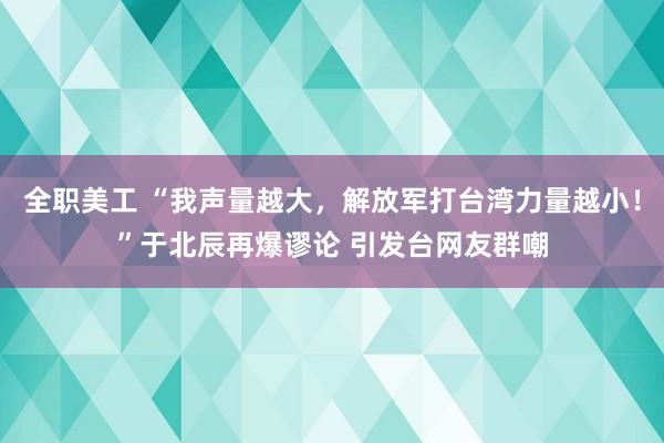 全职美工 “我声量越大，解放军打台湾力量越小！”于北辰再爆谬论 引发台网友群嘲