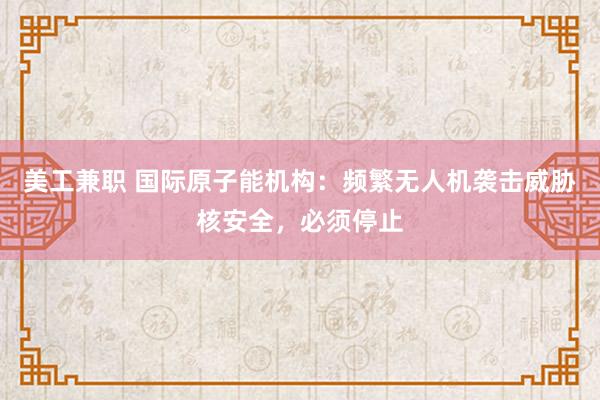 美工兼职 国际原子能机构：频繁无人机袭击威胁核安全，必须停止