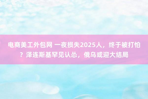 电商美工外包网 一夜损失2025人，终于被打怕？泽连斯基罕见认怂，俄乌或迎大结局