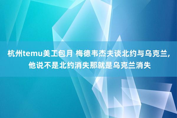 杭州temu美工包月 梅德韦杰夫谈北约与乌克兰, 他说不是北约消失那就是乌克兰消失