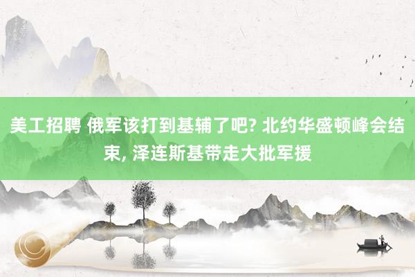 美工招聘 俄军该打到基辅了吧? 北约华盛顿峰会结束, 泽连斯基带走大批军援