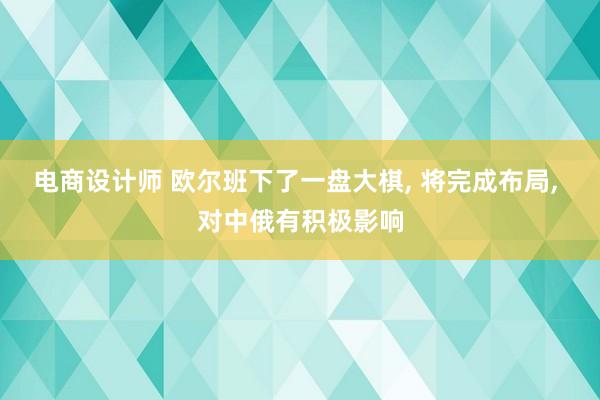 电商设计师 欧尔班下了一盘大棋, 将完成布局, 对中俄有积极影响