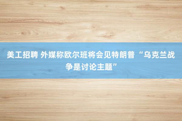 美工招聘 外媒称欧尔班将会见特朗普 “乌克兰战争是讨论主题”