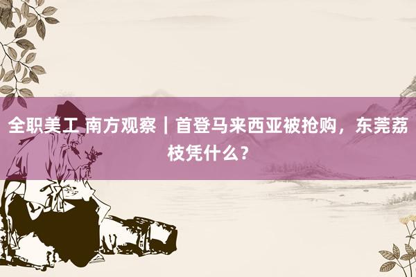 全职美工 南方观察｜首登马来西亚被抢购，东莞荔枝凭什么？