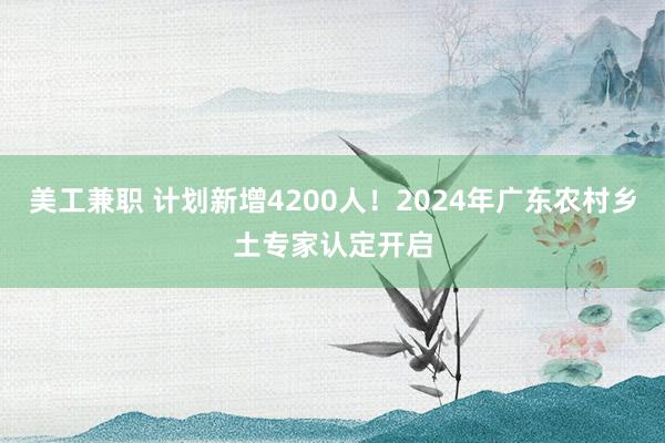 美工兼职 计划新增4200人！2024年广东农村乡土专家认定开启