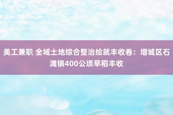 美工兼职 全域土地综合整治绘就丰收卷：增城区石滩镇400公顷早稻丰收