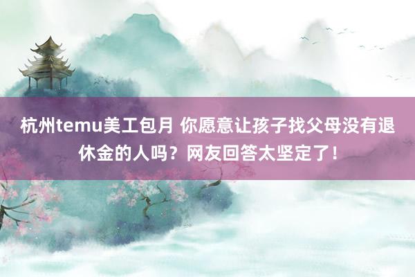 杭州temu美工包月 你愿意让孩子找父母没有退休金的人吗？网友回答太坚定了！