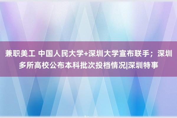 兼职美工 中国人民大学+深圳大学宣布联手；深圳多所高校公布本科批次投档情况|深圳特事