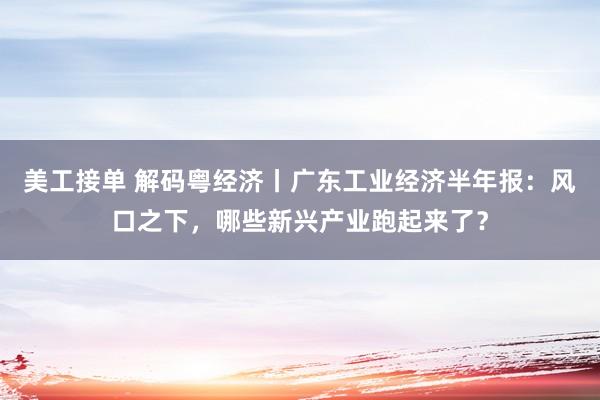 美工接单 解码粤经济丨广东工业经济半年报：风口之下，哪些新兴产业跑起来了？