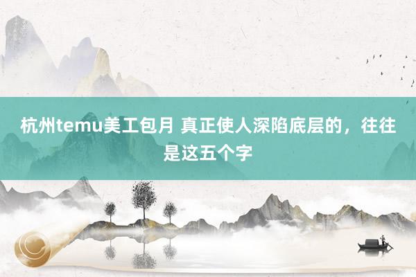 杭州temu美工包月 真正使人深陷底层的，往往是这五个字