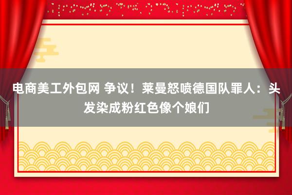 电商美工外包网 争议！莱曼怒喷德国队罪人：头发染成粉红色像个娘们