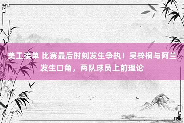 美工接单 比赛最后时刻发生争执！吴梓桐与阿兰发生口角，两队球员上前理论