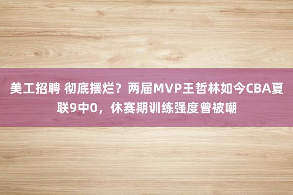 美工招聘 彻底摆烂？两届MVP王哲林如今CBA夏联9中0，休赛期训练强度曾被嘲