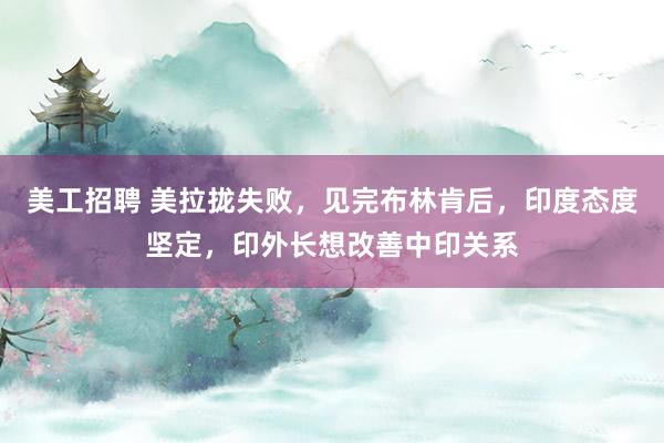 美工招聘 美拉拢失败，见完布林肯后，印度态度坚定，印外长想改善中印关系