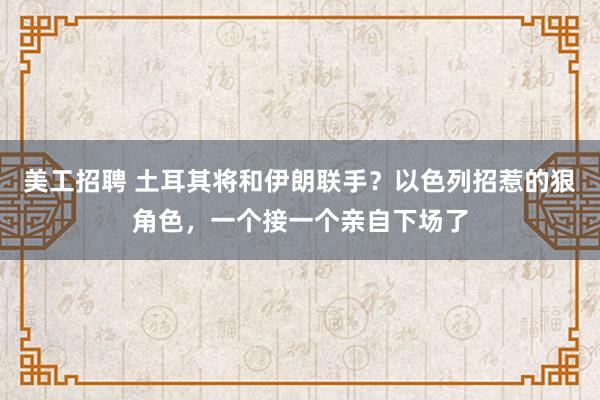 美工招聘 土耳其将和伊朗联手？以色列招惹的狠角色，一个接一个亲自下场了