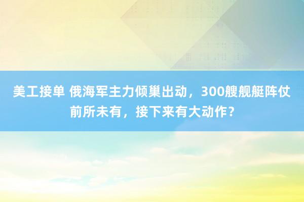 美工接单 俄海军主力倾巢出动，300艘舰艇阵仗前所未有，接下来有大动作？