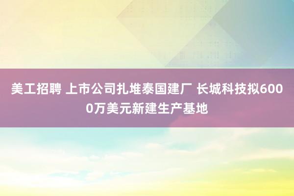 美工招聘 上市公司扎堆泰国建厂 长城科技拟6000万美元新建生产基地