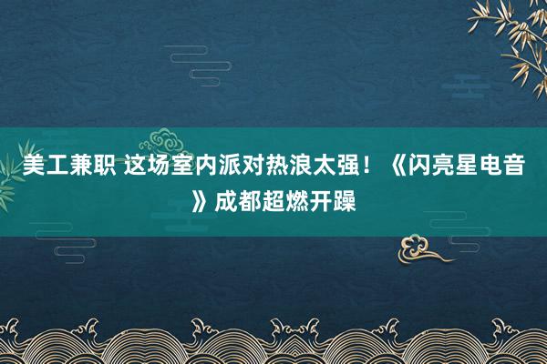 美工兼职 这场室内派对热浪太强！《闪亮星电音》成都超燃开躁