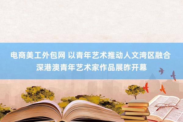 电商美工外包网 以青年艺术推动人文湾区融合 深港澳青年艺术家作品展昨开幕