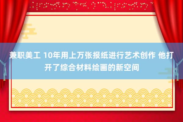 兼职美工 10年用上万张报纸进行艺术创作 他打开了综合材料绘画的新空间