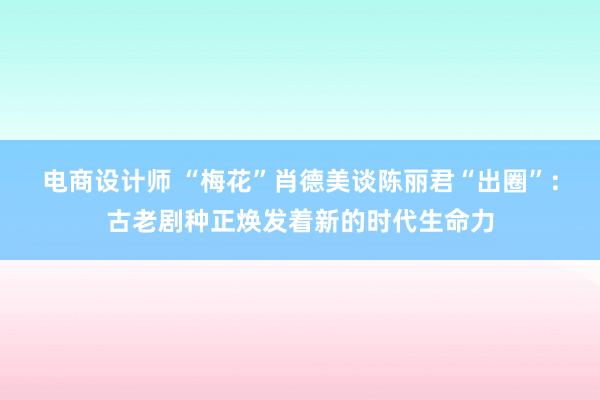 电商设计师 “梅花”肖德美谈陈丽君“出圈”：古老剧种正焕发着新的时代生命力