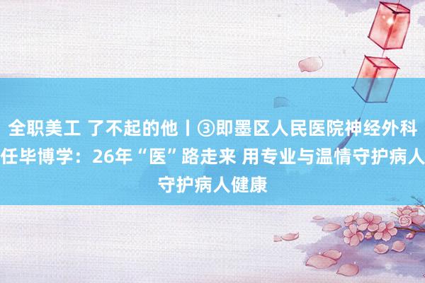 全职美工 了不起的他丨③即墨区人民医院神经外科副主任毕博学：26年“医”路走来 用专业与温情守护病人健康