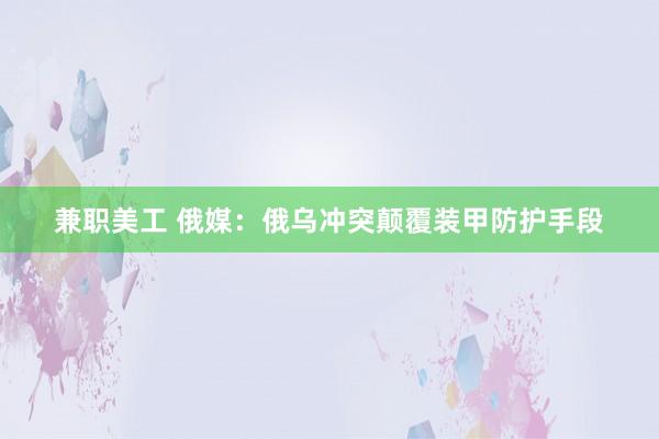 兼职美工 俄媒：俄乌冲突颠覆装甲防护手段