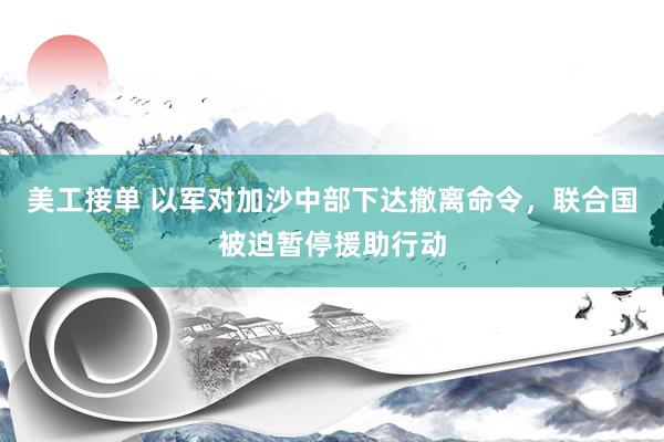 美工接单 以军对加沙中部下达撤离命令，联合国被迫暂停援助行动