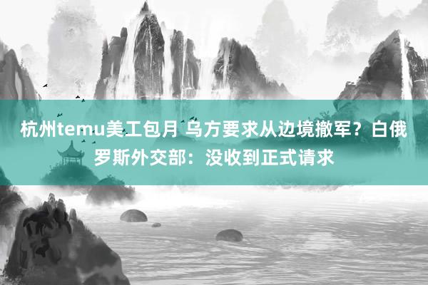 杭州temu美工包月 乌方要求从边境撤军？白俄罗斯外交部：没收到正式请求