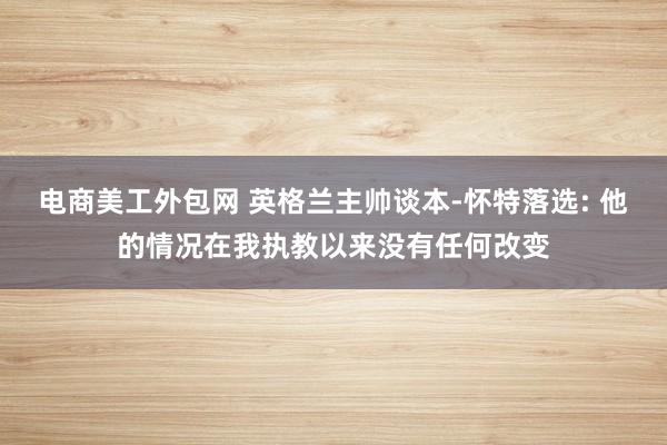 电商美工外包网 英格兰主帅谈本-怀特落选: 他的情况在我执教以来没有任何改变