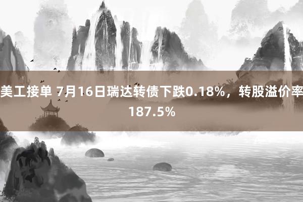 美工接单 7月16日瑞达转债下跌0.18%，转股溢价率187.5%