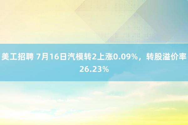 美工招聘 7月16日汽模转2上涨0.09%，转股溢价率26.23%