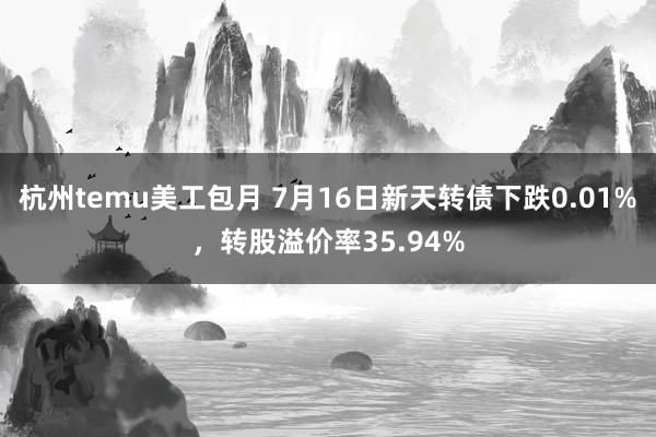 杭州temu美工包月 7月16日新天转债下跌0.01%，转股溢价率35.94%