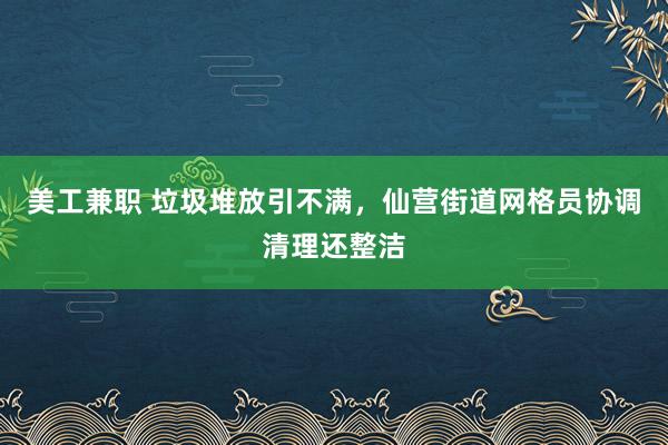 美工兼职 垃圾堆放引不满，仙营街道网格员协调清理还整洁