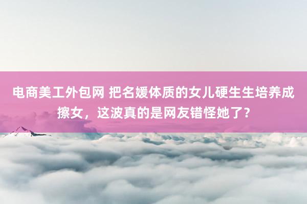 电商美工外包网 把名媛体质的女儿硬生生培养成擦女，这波真的是网友错怪她了？