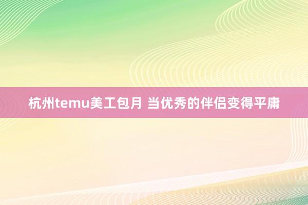 杭州temu美工包月 当优秀的伴侣变得平庸